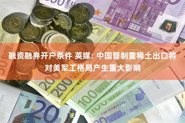 融资融券开户条件 英媒: 中国管制重稀土出口将对美军工格局产生重大影响