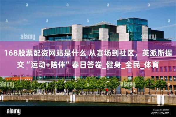 168股票配资网站是什么 从赛场到社区，英派斯提交“运动+陪伴”春日答卷_健身_全民_体育