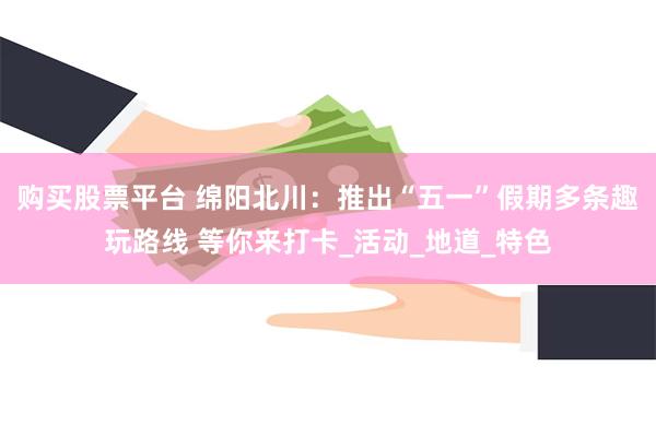 购买股票平台 绵阳北川：推出“五一”假期多条趣玩路线 等你来打卡_活动_地道_特色
