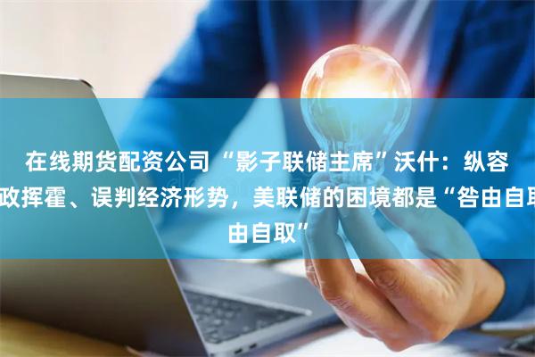 在线期货配资公司 “影子联储主席”沃什：纵容财政挥霍、误判经济形势，美联储的困境都是“咎由自取”