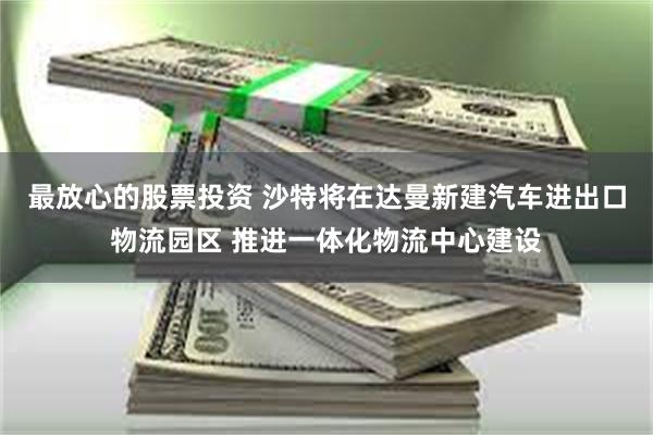 最放心的股票投资 沙特将在达曼新建汽车进出口物流园区 推进一体化物流中心建设