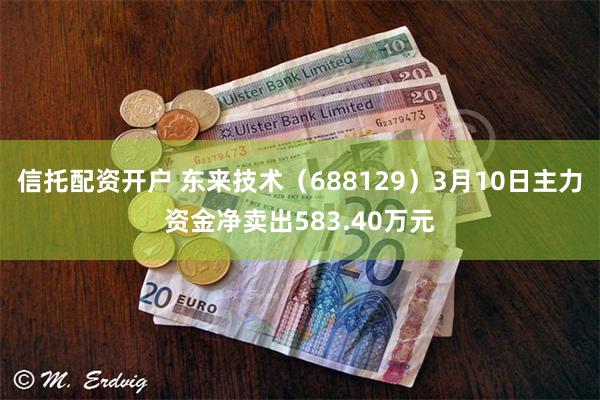 信托配资开户 东来技术（688129）3月10日主力资金净卖出583.40万元