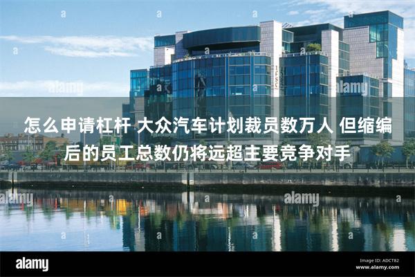 怎么申请杠杆 大众汽车计划裁员数万人 但缩编后的员工总数仍将远超主要竞争对手