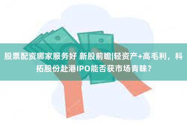 股票配资哪家服务好 新股前瞻|轻资产+高毛利，科拓股份赴港IPO能否获市场青睐？