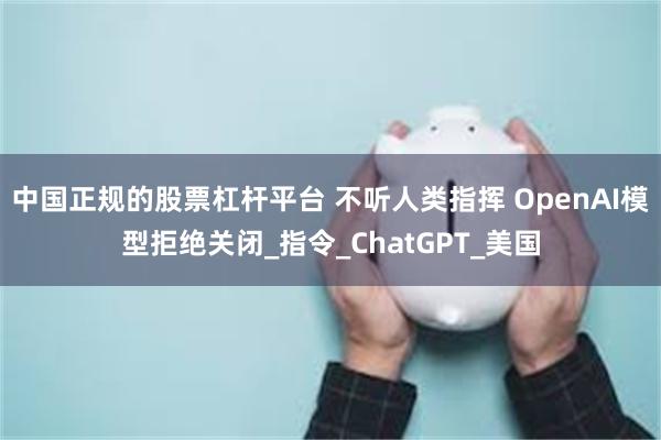 中国正规的股票杠杆平台 不听人类指挥 OpenAI模型拒绝关闭_指令_ChatGPT_美国