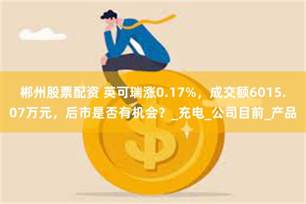 郴州股票配资 英可瑞涨0.17%，成交额6015.07万元，后市是否有机会？_充电_公司目前_产品