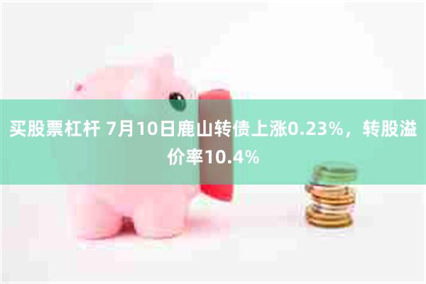 买股票杠杆 7月10日鹿山转债上涨0.23%，转股溢价率10.4%