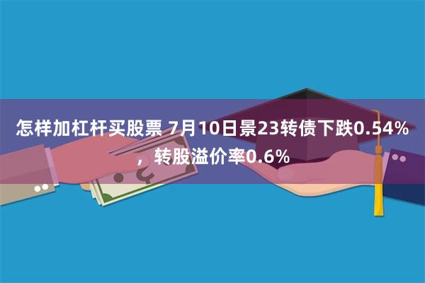 怎样加杠杆买股票 7月10日景23转债下跌0.54%，转股溢价率0.6%