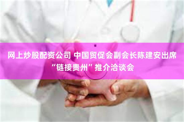 网上炒股配资公司 中国贸促会副会长陈建安出席“链接贵州”推介洽谈会