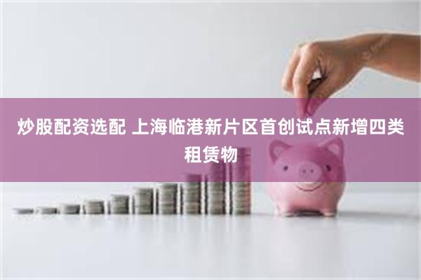 炒股配资选配 上海临港新片区首创试点新增四类租赁物