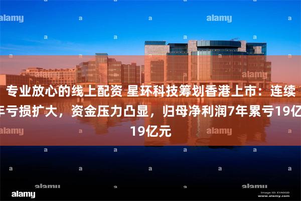 专业放心的线上配资 星环科技筹划香港上市：连续4年亏损扩大，资金压力凸显，归母净利润7年累亏19亿元