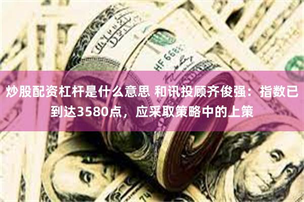 炒股配资杠杆是什么意思 和讯投顾齐俊强：指数已到达3580点，应采取策略中的上策