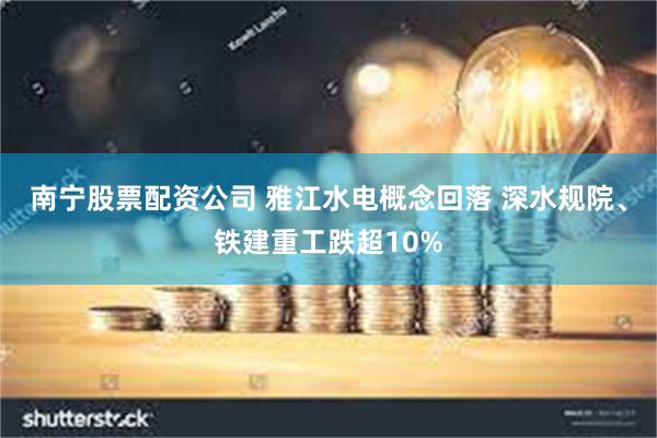 南宁股票配资公司 雅江水电概念回落 深水规院、铁建重工跌超10%