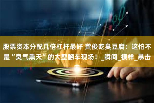 股票资本分配几倍杠杆最好 龚俊吃臭豆腐：这怕不是“臭气熏天”的大型翻车现场！_瞬间_模样_暴击