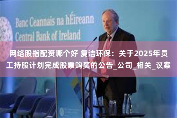 网络股指配资哪个好 复洁环保：关于2025年员工持股计划完成股票购买的公告_公司_相关_议案