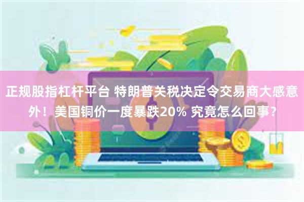 正规股指杠杆平台 特朗普关税决定令交易商大感意外！美国铜价一度暴跌20% 究竟怎么回事？