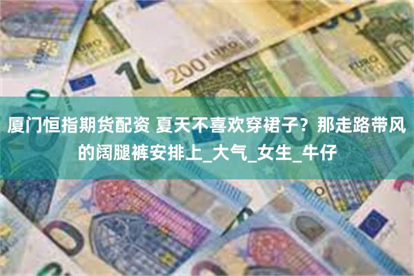 厦门恒指期货配资 夏天不喜欢穿裙子？那走路带风的阔腿裤安排上_大气_女生_牛仔