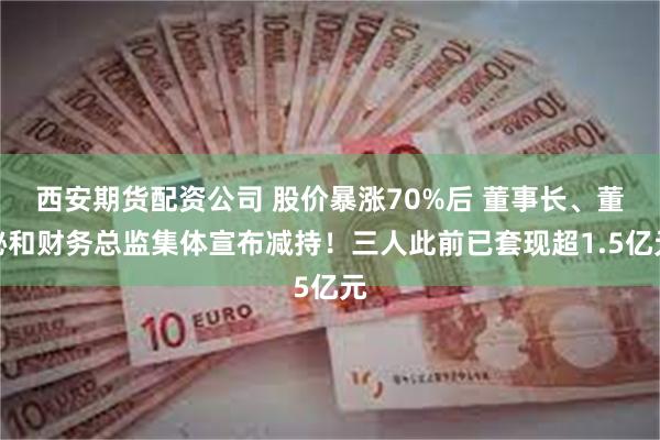 西安期货配资公司 股价暴涨70%后 董事长、董秘和财务总监集体宣布减持！三人此前已套现超1.5亿元