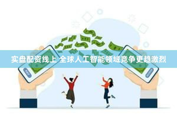 实盘配资线上 全球人工智能领域竞争更趋激烈