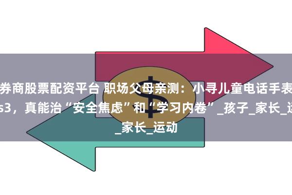 券商股票配资平台 职场父母亲测：小寻儿童电话手表Yes3，真能治“安全焦虑”和“学习内卷”_孩子_家长_运动