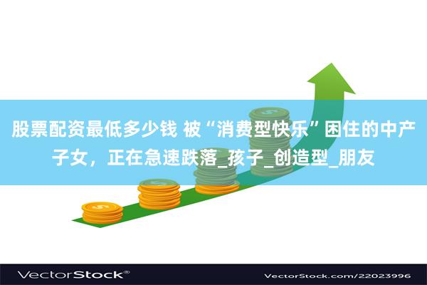股票配资最低多少钱 被“消费型快乐”困住的中产子女，正在急速跌落_孩子_创造型_朋友