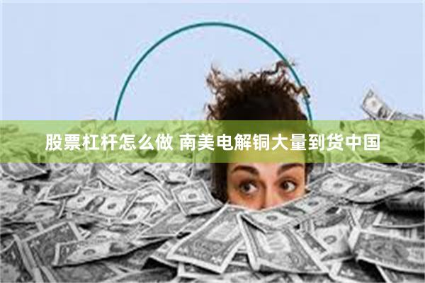 股票杠杆怎么做 南美电解铜大量到货中国