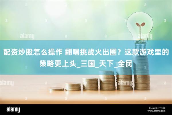 配资炒股怎么操作 翻唱挑战火出圈？这款游戏里的策略更上头_三国_天下_全民