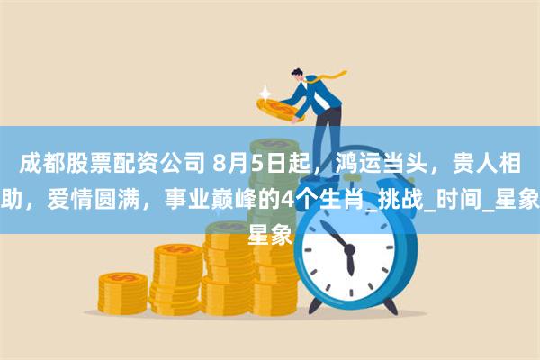 成都股票配资公司 8月5日起，鸿运当头，贵人相助，爱情圆满，事业巅峰的4个生肖_挑战_时间_星象